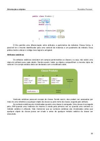 Orientação a objetos Rosicléia Frasson 
32 
O this permite uma diferenciação entre atributos e parâmetros de métodos. Dessa forma, é possível ter o mesmo identificador para uma variável de instância e um parâmetro de método. Essa prática tende a deixar o código mais legível e amigável. 
Atributos estáticos 
Os atributos estáticos consistem em campos pertencentes as classes, ou seja, não existe uma cópia do atributo para cada objeto. Sendo asssim, todos os objetos compartilham a mesma cópia da variável. Um campo estático deve ser declarado com o modificado static. 
Variáveis estáticas possuem escopo de classe. Sendo assim, elas podem ser acessadas por meio de uma referência a qualquer objeto da classe ou pelo nome da classe, seguido pelo atributo. 
As variáveis estáticas são inicializadas quando uma classe é carregada. Uma classe é carregada pela JVM quando uma instância da mesma é criada pela primeira vez ou quando uma variável ou método estático é utilizado. Vale mencionar que as variáveis estáticas são inicializadas antes que qualquer objeto da classe possa ser criado e antes de qualquer método estático da classe ser executado.  