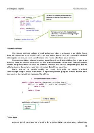 Orientação a objetos Rosicléia Frasson 
33 
Métodos estáticos 
Os métodos estáticos realizam procedimentos sem estarem vinculados a um objeto. Sendo assim, eles pertencem a uma classe e não a uma instância da mesma. Em outras palavras, um método estático pode ser executado sem a existência de uma instância da classe a que pertence. 
Os métodos estáticos só podem realizar operações sobre atributos estáticos, isto é, para a sua execução nenhuma instância específica da classe pode ser utilizada. Sendo assim, métodos estáticos também não podem utilizar métodos não estáticos. Métodos estáticos são adequados para métodos utilitários que não dependam do valor de uma variável de instância específica. 
Como exemplo de método estático da classe Java pode ser citado o método showMessageDialog da classe JOptionPane. É importante perceber que para utilizar o mesmo, não é necessária nenhuma instância da classe JOptionPane. 
Classe Math 
A classe Math é constituída por uma série de métodos estáticos para operações matemáticas,  