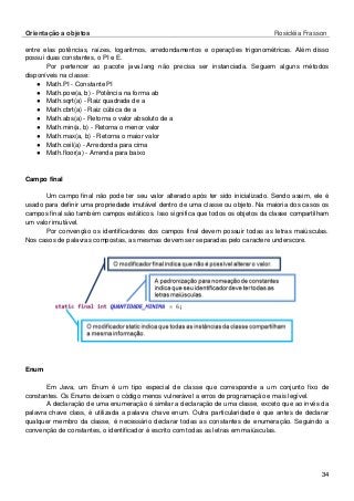 Orientação a objetos Rosicléia Frasson 
34 
entre elas potências, raízes, logaritmos, arredondamentos e operações trigonométricas. Além disso possui duas constantes, o PI e E. 
Por pertencer ao pacote java.lang não precisa ser instanciada. Seguem alguns métodos disponíveis na classe: 
● Math.PI - Constante PI 
● Math.pow(a, b) - Potência na forma ab 
● Math.sqrt(a) - Raiz quadrada de a 
● Math.cbrt(a) - Raiz cúbica de a 
● Math.abs(a) - Retorna o valor absoluto de a 
● Math.min(a, b) - Retorna o menor valor 
● Math.max(a, b) - Retorna o maior valor 
● Math.ceil(a) - Arredonda para cima 
● Math.floor(a) - Arrenda para baixo 
Campo final 
Um campo final não pode ter seu valor alterado após ter sido inicializado. Sendo assim, ele é usado para definir uma propriedade imutável dentro de uma classe ou objeto. Na maioria dos casos os campos final são também campos estáticos. Isso significa que todos os objetos da classe compartilham um valor imutável. 
Por convenção os identificadores dos campos final devem possuir todas as letras maiúsculas. Nos casos de palavras compostas, as mesmas devem ser separadas pelo caractere underscore. 
Enum 
Em Java, um Enum é um tipo especial de classe que corresponde a um conjunto fixo de constantes. Os Enums deixam o código menos vulnerável a erros de programação e mais legível. 
A declaração de uma enumeração é similar a declaração de uma classe, exceto que ao invés da palavra chave class, é utilizada a palavra chave enum. Outra particularidade é que antes de declarar qualquer membro da classe, é necessário declarar todas as constantes de enumeração. Seguindo a convenção de constantes, o identificador é escrito com todas as letras em maiúsculas.  