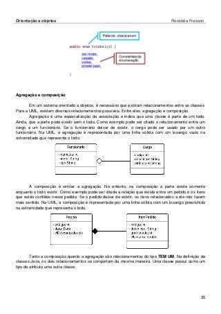 Orientação a objetos Rosicléia Frasson 
35 
Agregação e composição 
Em um sistema orientado a objetos, é necessário que existam relacionamentos entre as classes. Para a UML, existem diversos relacionamentos possíveis. Entre eles, agregação e composição. 
Agregação é uma especialização da associação e indica que uma classe é parte de um todo. Ainda, que a parte pode existir sem o todo. Como exemplo pode ser citado o relacionamento entre um cargo e um funcionário. Se o funcionário deixar de existir, o cargo pode ser usado por um outro funcionário. Na UML, a agregação é representada por uma linha sólida com um losango vazio na extremidade que representa o todo. 
A composição é similar a agregação. No entanto, na composição a parte existe somente enquanto o todo existir. Como exemplo pode ser citada a relação que existe entre um pedido e os itens que estão contidos nesse pedido. Se o pedido deixar de existir, os itens relacionados a ele não fazem mais sentido. Na UML, a composição é representada por uma linha sólida com um losango preenchido na extremidade que representa o todo. 
Tanto a composição quanto a agregação são relacionamentos do tipo TEM UM. Na definição de classes Java, os dois relacionamentos se comportam da mesma maneira. Uma classe possui como um tipo de atributo uma outra classe. 
 