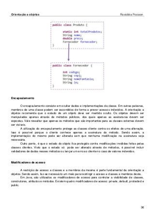 Orientação a objetos Rosicléia Frasson 
36 
Encapsulamento 
O encapsulamento consiste em ocultar dados e implementações da classe. Em outras palavras, membros de uma classe podem ser escondidos de forma a prever acessos indevidos. A orientação a objetos recomenda que o estado de um objeto deve ser mantido oculto. Os objetos devem ser manipulados apenas através de métodos públicos, dos quais apenas as assinaturas devem ser expostas. Vale ressaltar que apenas os métodos que são importantes para as classes externas devem ser visíveis. 
A utilização do encapsulamento protege as classes cliente contra os efeitos de uma alteração. Isso é possível porque o cliente conhece apenas a assinatura do método. Sendo assim, a implementação do mesmo pode ser alterada sem que nenhuma modificação na assinatura seja necessária. 
Outro ponto, é que o estado do objeto fica protegido contra modificações inválidas feitas pelas classes clientes. Visto que o estado só pode ser alterado através de métodos, é possível incluir validadores de dados nesses métodos ou lançar um erro ao cliente no caso de valores indevidos. 
Modificadores de acesso 
A restrição de acesso a classes e a membros da mesma é parte fundamental da orientação a objetos. Sendo assim, faz-se necessário um meio para restringir o acesso a classes e membros desta. 
Em Java, são utilizados os modificadores de acesso para controlar a visibilidade de classes, construtores, atributos e métodos. Existem quatro modificadores de acesso: private, default, protected e public. 
 