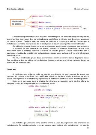 Orientação a objetos Rosicléia Frasson 
37 
O modificador public indica que a classe ou o membro pode ser acessado em qualquer parte do programa. Este modificador deve ser utilizado para construtores e métodos que devem ser acessados por outras classes. Também pode ser usado em métodos e constantes estáticas. Construtores e métodos de uso restrito e campos de dados de objetos não devem utilizar public como modificador. 
O modificador protected deixa os membros acessíveis a subclasses e classes do mesmo pacote. 
A ausência de um modificado de acesso, constitui o chamado modificador default. Este modificador deixa o membro acessível a classes do mesmo pacote. Classes cosntruídas com a ausência de modificador só podem ser instanciadas no pacote a que pertencem. O mesmo vale para os demais membros. 
Por fim, o modificador private deixa os membros acessíveis somente dentro da própria classe. Este modificador deve ser utilizado em atributos de classes, construtores e métodos que não devem ser acessados por outras classes. 
Gets e sets 
A visibilidade dos atributos pode ser restrita se aplicados os modificadores de acesso aos mesmos. No caso de um atributo com modificador private, os atributos só são acessíveis na própria classe. Isso significa que o estado das propriedades só pode ser alterado através de métodos públicos. 
Existe uma convenção para a criação de métodos que possuem como objetivo alterar ou recuperar o valor de uma propriedade com visiblidade restrita. 
Os métodos que possuem como objetivo alterar o valor da propriedade são chamados de métodos sets. Os métodos sets não retornam nenhum valor, portanto são métodos void. No entanto,  