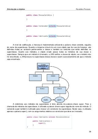 Orientação a objetos Rosicléia Frasson 
39 
A nível de codificação, a herança é implementada utilizando a palavra chave extends, seguida do nome da superclasse. Quando a máquina virtual cria um novo objeto que faz uso de herança, são definidas todas as variáveis pertencentes a classe e também as variáveis que estão definidas na superclasse. Quanto aos métodos, o objeto criado possui todos os métodos de sua classe e superclasse. Sempre que um método é chamado, a JVM verifica a classe do objeto; se o método não for encontrado, a JVM procura na superclasse dessa classe e assim sucessivamente até que o método seja encontrado. 
A referência aos métodos da superclasse é feita através da palavra-chave super. Para a chamada de métodos da superclasse, é utilizada a palavra chave super seguida do nome do método. O comando super também é utilizado para invocar um construtor da superclasse. Neste caso, é utilizada apenas a palavra super(), com os aurgumentos relativos ao construtor que deve ser invocado. 
public class Fabricante extends PessoaJuridica{ 
public Fabricante() { 
super(); 
} 
}  