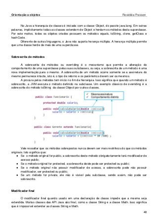 Orientação a objetos Rosicléia Frasson 
40 
No Java a hierarquia de classes é iniciada com a classe Object, do pacote java.lang. Em outras palavras, implicitamente todas as classes extendem de Object e herdam os métodos desta superclasse. Por este motivo, todos os objetos criados possuem os métodos equals, toString, clone, getClass e hashCode. 
Diferente de outras linguagens, o Java não suporta herança múltipla. A herança múltipla permite que uma classe herde de mais de uma superclasse. 
Sobrescrita de métodos 
A sobrescrita de métodos ou overriding é o mecanismo que permite a alteração do comportamento de uma superclasse pelas suas subclasses, ou seja, a sobrescrita de um método é uma nova implementação para o mesmo. A sobrescrita de um método ocorre somente se a assinatura do mesmo permanece intacta, isto é, o tipo de retorno e os parâmetros devem ser os mesmos. 
A procura pelos métodos tem início no fim da hierarquia. Isso significa que quando um método é sobrescrito, a JVM executa o método definido na subclasse. Um exemplo clássico de overriding é a sobrescrita do método toString da classe Object por outras classes. 
Vale ressaltar que os métodos sobrepostos nunca devem ser mais restritivos do que os métodos originais. Isto significa que: 
● Se o método original for public, a sobrescrita deste método obrigatoriamente terá modificador de acesso public; 
● Se o método original for protected, a sobrescrita deste pode ser protected ou public; 
● Se o método original não possuir modificador de acesso, a sobrescrita pode não possuir modificador, ser protected ou public; 
● Se um método for private, ele não é visível pela subclasse, sendo assim, não pode ser sobrescrito. 
Modificador final 
O modificador final quando usado em uma declaração de classe impede que a mesma seja extendida. Muitas classes das API Java são final, como a classe String e a classe Math. Isso significa que é impossível extender as classes String e Math.  
