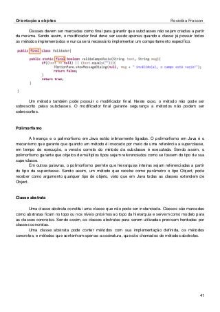 Orientação a objetos Rosicléia Frasson 
41 
Classes devem ser marcadas como final para garantir que subclasses não sejam criadas a partir da mesma. Sendo assim, o modificador final deve ser usado apenas quando a classe já possuir todos os métodos implementados e nunca será necessário implementar um comportamento específico. 
Um método também pode possuir o modificador final. Neste caso, o método não pode ser sobrescrito pelas subclasses. O modificador final garante segurança a métodos não podem ser sobrescritos. 
Polimorfismo 
A herança e o polimorfismo em Java estão intimamente ligados. O polimorfismo em Java é o mecanismo que garante que quando um método é invocado por meio de uma referência a superclasse, em tempo de execução, a versão correta do método da subclasse é executada. Sendo assim, o polimorfismo garante que objetos de múltiplos tipos sejam referenciados como se fossem do tipo de sua superclasse. 
Em outras palavras, o polimorfismo permite que hierarquias inteiras sejam referenciadas a partir do tipo da superclasse. Sendo assim, um método que recebe como parâmetro o tipo Object, pode receber como argumento qualquer tipo de objeto, visto que em Java todas as classes extendem de Object. 
Classe abstrata 
Uma classe abstrata constitui uma classe que não pode ser instanciada. Classes são marcadas como abstratas ficam no topo ou nos níveis próximos ao topo da hierarquia e servem como modelo para as classes concretas. Sendo assim, as classes abstratas para serem utilizadas precisam herdadas por classes concretas. 
Uma classe abstrata pode conter métodos com sua implementação definida, os métodos concretos; e métodos que contenham apenas a assinatura, que são chamados de métodos abstratos.  
