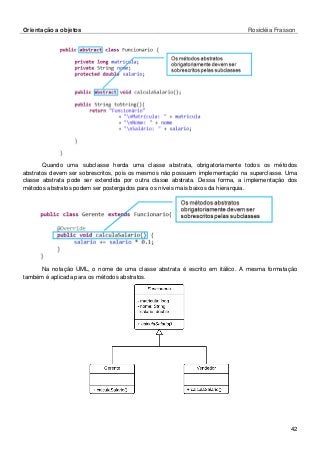 Orientação a objetos Rosicléia Frasson 
42 
Quando uma subclasse herda uma classe abstrata, obrigatoriamente todos os métodos abstratos devem ser sobrescritos, pois os mesmos não possuem implementação na superclasse. Uma classe abstrata pode ser extendida por outra classe abstrata. Dessa forma, a implementação dos métodos abstratos podem ser postergados para os níveis mais baixos da hierarquia. 
Na notação UML, o nome de uma classe abstrata é escrito em itálico. A mesma formatação também é aplicada para os métodos abstratos. 
 