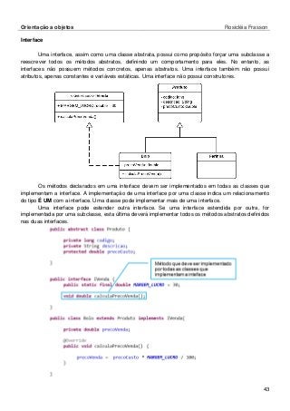 Orientação a objetos Rosicléia Frasson 
43 
Interface 
Uma interface, assim como uma classe abstrata, possui como propósito forçar uma subclasse a reescrever todos os métodos abstratos, definindo um comportamento para eles. No entanto, as interfaces não possuem métodos concretos, apenas abstratos. Uma interface também não possui atributos, apenas constantes e variáveis estáticas. Uma interface não possui construtores. 
Os métodos declarados em uma interface devem ser implementados em todas as classes que implementam a interface. A implementação de uma interface por uma classe indica um relacionamento do tipo É UM com a interface. Uma classe pode implementar mais de uma interface. 
Uma interface pode estender outra interface. Se uma interface estendida por outra, for implementada por uma subclasse, esta última deverá implementar todos os métodos abstratos definidos nas duas interfaces. 
 
