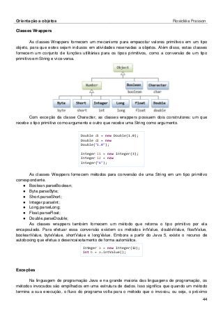 Orientação a objetos Rosicléia Frasson 
44 
Classes Wrappers 
As classes Wrappers fornecem um mecanismo para empacotar valores primitivos em um tipo objeto, para que estes sejam inclusos em atividades reservadas a objetos. Além disso, estas classes fornecem um conjunto de funções utilitárias para os tipos primitivos, como a conversão de um tipo primitivo em String e vice-versa. 
Com exceção da classe Character, as classes wrappers possuem dois construtores: um que recebe o tipo primitivo como argumento e outro que recebe uma String como argumento. 
Double d1 = new Double(1.0); 
Double d2 = new Double("1.0"); 
Integer i1 = new Integer(3); 
Integer i2 = new Integer("6"); 
As classes Wrappers fornecem métodos para conversão de uma String em um tipo primitivo correspondente. 
● Boolean.parseBoolean; 
● Byte.parseByte; 
● Short.parseShort; 
● Integer.parseInt; 
● Long.parseLong; 
● Float.parseFloat; 
● Double.parseDouble; 
As classes wrappers também fornecem um método que retorna o tipo primitivo por ela encapsulado. Para efetuar essa conversão existem os métodos intValue, doubleValue, floatValue, booleanValue, byteValue, shortValue e longValue. Embora a partir do Java 5, existe o recurso de autoboxing que efetua o desencaixotamento de forma automática. 
Integer a = new Integer(12); 
int b = a.intValue(); 
Exceções 
Na linguagem de programação Java e na grande maioria das linguagens de programação, os métodos invocados são empilhados em uma estrutura de dados. Isso significa que quando um método termina a sua execução, o fluxo do programa volta para o método que o invocou, ou seja, o próximo  