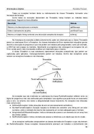 Orientação a objetos Rosicléia Frasson 
46 
Todas as exceções herdam direta ou indiretamente da classe Throwable, formando uma hierarquia de herança. 
Como todas as exceções descendem de Throwable, todas herdam os métodos desta superclasse. Seguem os mais utilizados: Método Descrição 
getMessage 
Retorna uma descrição para a exceção. 
printStackTrace 
Exibe o rastreamento da pilha. 
toString 
Retorna um objeto String contendo uma descrição completa da exceção. 
Na hierarquia de exceções exibida anteriormente, pode ser observado que a classe Throwable possui as subclasses Error e Exception. As classes derivadas de Error representam situações graves durante a execução do programa e que não podem ser tratados pelo programador, como por exemplo, a JVM ficar sem espaço na memória. Geralmente os programas não conseguem se recuperar de um Error, sendo assim, não é necessário codificar um tratamento para o mesmo. 
A classe Exception e suas subclasses representam situações excepcionais que podem ser capturadas pelo aplicativo. Consequentemente podem ser tratadas. Dentro das exceptions ainda existem as exceções checadas e não checadas. 
As exceções que são instâncias ou subclasses da classe RuntimeException refletem erros na lógica do programa e não são verificadas pelo compilador. Isso significa que pode haver um tratamento para o erro, no entanto, não existe a obrigatoriedade desse tratamento. As exceções não checadas mais comuns são: 
● ArithmeticException: Indica situações de erro em processamentos aritméticos. 
● NumberFormatException: Exceção lançada na tentativa de converter uma String em um valor numérico, onde o conteúdo da mesma não representa um número adequado para o formato. 
● ArrayIndexOutOfBoundsException: Indica a tentativa de acesso a um elemento de um array fora dos limites válidos. 
● NullPointerException: Indica a tentativa de acessar a referência a um objeto que não foi criado. 
Já as exceções verificadas compreendem as classes derivadas de Exception e que não derivam de RuntimeException. Essas exceções necessariamente precisam ser tratadas e normalmente são  