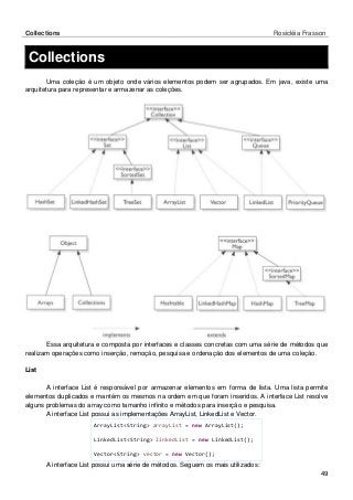 Collections Rosicléia Frasson 
49 
Collections 
Uma coleção é um objeto onde vários elementos podem ser agrupados. Em java, existe uma arquitetura para representar e armazenar as coleções. 
Essa arquitetura e composta por interfaces e classes concretas com uma série de métodos que realizam operações como inserção, remoção, pesquisa e ordenação dos elementos de uma coleção. 
List 
A interface List é responsável por armazenar elementos em forma de lista. Uma lista permite elementos duplicados e mantém os mesmos na ordem em que foram inseridos. A interface List resolve alguns problemas do array como tamanho infinito e métodos para inserção e pesquisa. 
A interface List possui as implementações ArrayList, LinkedList e Vector. 
ArrayList<String> arrayList = new ArrayList(); 
LinkedList<String> linkedList = new LinkedList(); 
Vector<String> vector = new Vector(); 
A interface List possui uma série de métodos. Seguem os mais utilizados:  