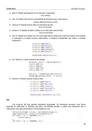 Collections Rosicléia Frasson 
50 
● add: O método add adiciona no fim da lista um elemento. 
● size: O método size retorna a quantidade de elementos que a lista possui. 
● remove: O método remove retira um elemento da lista. 
● contains: O método constains verifica se um elemento está na lista. 
● sort: O método sort recebe um List como argumento e ordena em ordem crescente. Para efetuar a ordenação um objeto precisa implementar a interface Comparable que define o método compareTo. 
● min: Retorna o menor elemento da coleção. 
● reverse: O método reverse inverte a lista. 
Set 
Um conjunto Set não permite elementos duplicados. Os elementos possuem uma forma especial de ordenação. A interface Set deve ser utilizada quando a ordem dos elementos não é importante, visto que performance é muito superior a List. 
Collection<Integer> colecao = new HashSet<Integer>(); 
long tempoInicial = System.currentTimeMillis(); 
for (int i = 0; i < 10000000; i++) { 
colecao.add(i); 
} 
for (int i = 0; i < 10000000; i++) {  
