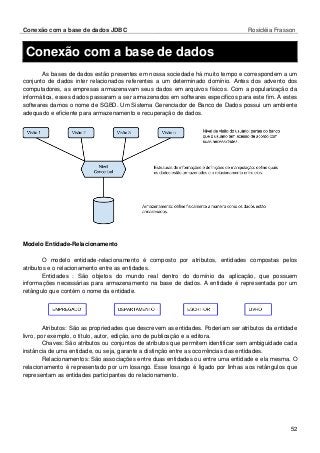 Conexão com a base de dados JDBC Rosicléia Frasson 
52 
Conexão com a base de dados 
As bases de dados estão presentes em nossa sociedade há muito tempo e correspondem a um conjunto de dados inter relacionados referentes a um determinado domínio. Antes dos advento dos computadores, as empresas armazenavam seus dados em arquivos físicos. Com a popularização da informática, esses dados passaram a ser armazenados em softwares específicos para este fim. A estes softwares damos o nome de SGBD. Um Sistema Gerenciador de Banco de Dados possui um ambiente adequado e eficiente para armazenamento e recuperação de dados. 
Modelo Entidade-Relacionamento 
O modelo entidade-relacionamento é composto por atributos, entidades compostas pelos atributos e o relacionamento entre as entidades. 
Entidades : São objetos do mundo real dentro do domínio da aplicação, que possuem informações necessárias para armazenamento na base de dados. A entidade é representada por um retângulo que contém o nome da entidade. 
Atributos: São as propriedades que descrevem as entidades. Poderiam ser atributos da entidade livro, por exemplo, o título, autor, edição, ano de publicação e a editora. 
Chaves: São atributos ou conjuntos de atributos que permitem identificar sem ambiguidade cada instância de uma entidade, ou seja, garante a distinção entre as ocorrências das entidades. 
Relacionamentos: São associações entre duas entidades ou entre uma entidade e ela mesma. O relacionamento é representado por um losango. Esse losango é ligado por linhas aos retângulos que representam as entidades participantes do relacionamento.  