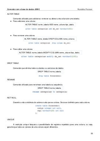 Conexão com a base de dados JDBC Rosicléia Frasson 
55 
ALTER TABLE 
Comando utilizado para adicionar, remover ou alterar uma coluna de uma tabela. 
● Para adicionar uma coluna: 
ALTER TABLE nome_tabela ADD nome_coluna tipo_dado; 
● Para remover uma coluna: 
ALTER TABLE nome_tabela DROP COLUMN nome_coluna; 
● Para editar uma coluna: 
ALTER TABLE nome_tabela MODIFY COLUMN nome_coluna tipo_dado; 
DROP TABLE 
Comando que elimina todos os dados e a estrutura da tabela. 
DROP TABLE nome_tabela; 
RENAME 
Comando utilizado para renomear uma tabela ou sequência. 
DROP TABLE nome_tabela; 
NOT NULL 
Garante a não existência de valores nulos para a coluna. Deve ser definido para cada coluna. 
UNIQUE 
A restrição unique bloqueia a possibilidade de registros repetidos para uma coluna, ou seja, garante que todos os valores de uma coluna sejam diferentes.  