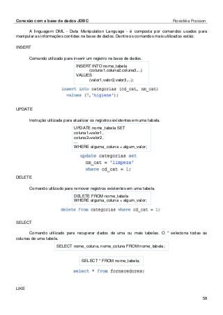 Conexão com a base de dados JDBC Rosicléia Frasson 
58 
A linguagem DML - Data Manipulation Language - é composta por comandos usados para manipular as informações contidas na base de dados. Dentre os comandos mais utilizados estão: 
INSERT 
Comando utilizado para inserir um registro na base de dados. 
INSERT INTO nome_tabela 
(coluna1,coluna2,coluna3,...) 
VALUES 
(valor1,valor2,valor3,...); 
UPDATE 
Instrução utilizada para atualizar os registros existentes em uma tabela. 
UPDATE nome_tabela SET 
coluna1=valor1, 
coluna2=valor2, 
... 
WHERE alguma_coluna = algum_valor; 
DELETE 
Comando utilizado para remover registros existentes em uma tabela. 
DELETE FROM nome_tabela 
WHERE alguma_coluna = algum_valor; 
SELECT 
Comando utilizado para recuperar dados de uma ou mais tabelas. O * seleciona todas as colunas de uma tabela. 
SELECT nome_coluna, nome_coluna FROM nome_tabela; 
SELECT * FROM nome_tabela; 
LIKE  