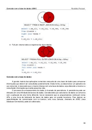 Conexão com a base de dados JDBC Rosicléia Frasson 
60 
SELECT * FROM A RIGHT JOIN B ON A.Key = B.Key 
● Full join: retorna todos os registros das duas tabelas. 
SELECT * FROM A FULL OUTER JOIN B ON A.Key = B.Key 
Conexão com a base de dados 
A grande maioria das aplicações comerciais necessita de uma base de dados para armazenar informações que devem ser consultadas posteriormente. Desta forma, ao desenvolver um aplicativo de uso comercial, é necessário que o mesmo interaja com uma base de dados, seja alterando a mesma ou consultando informações que estão presentes nela. 
O processo de armazenamento de dados é chamado de persistência. A persistência pode ser efetuada em uma infinidade de bancos de dados. Considerando que cada banco de dados se comunica com a aplicação de uma forma diferente, faz-se necessário que os programadores conheçam várias APIs e uma troca de fabricante de banco de dados gera um grande transtorno. Para abstrair as especificidades de comunicação com os bancos, uma nova camada, chamada de JDBC (Java Database Connectivity) pode ser adicionada. 
 