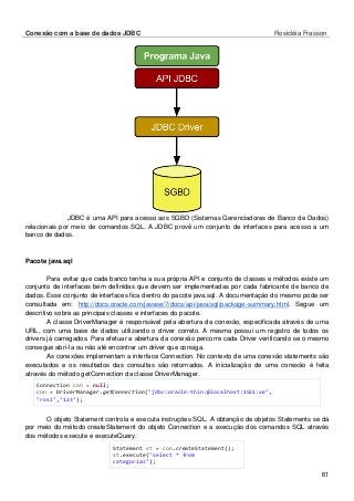 Conexão com a base de dados JDBC Rosicléia Frasson 
61 
JDBC é uma API para acesso aos SGBD (Sistemas Gerenciadores de Banco de Dados) relacionais por meio de comandos SQL. A JDBC provê um conjunto de interfaces para acesso a um banco de dados. 
Pacote java.sql 
Para evitar que cada banco tenha a sua própria API e conjunto de classes e métodos existe um conjunto de interfaces bem definidas que devem ser implementadas por cada fabricante de banco de dados. Esse conjunto de interfaces fica dentro do pacote java.sql. A documentação do mesmo pode ser consultada em: http://docs.oracle.com/javase/7/docs/api/java/sql/package-summary.html. Segue um descritivo sobre as principais classes e interfaces do pacote. 
A classe DriverManager é responsável pela abertura da conexão, especificada através de uma URL, com uma base de dados utilizando o driver correto. A mesma possui um registro de todos os drivers já carregados. Para efetuar a abertura da conexão percorre cada Driver verificando se o mesmo consegue abrí-la ou não até encontrar um driver que consiga. 
As conexões implementam a interface Connection. No contexto de uma conexão statements são executados e os resultados das consultas são retornados. A inicialização de uma conexão é feita através do método getConnection da classe DriverManager. 
Connection con = null; 
con = DriverManager.getConnection("jdbc:oracle:thin:@localhost:1521:xe", "rosi","123"); 
O objeto Statement controla e executa instruções SQL. A obtenção de objetos Statements se dá por meio do método createStatement do objeto Connection e a execução dos comandos SQL através dos métodos execute e executeQuery. 
Statement st = con.createStatement(); 
st.execute("select * from categorias");  