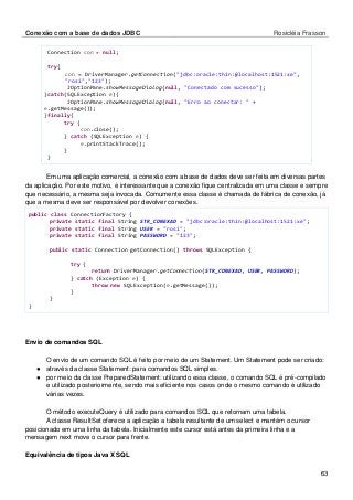 Conexão com a base de dados JDBC Rosicléia Frasson 
63 
Connection con = null; 
try{ 
con = DriverManager.getConnection("jdbc:oracle:thin:@localhost:1521:xe", "rosi","123"); 
JOptionPane.showMessageDialog(null, "Conectado com sucesso"); 
}catch(SQLException e){ 
JOptionPane.showMessageDialog(null, "Erro ao conectar: " + e.getMessage()); 
}finally{ 
try { 
con.close(); 
} catch (SQLException e) { 
e.printStackTrace(); 
} 
} 
Em uma aplicação comercial, a conexão com a base de dados deve ser feita em diversas partes da aplicação. Por este motivo, é interessante que a conexão fique centralizada em uma classe e sempre que necessário, a mesma seja invocada. Comumente essa classe é chamada de fábrica de conexão, já que a mesma deve ser responsável por devolver conexões. 
public class ConnectionFactory { 
private static final String STR_CONEXAO = "jdbc:oracle:thin:@localhost:1521:xe"; 
private static final String USER = "rosi"; 
private static final String PASSWORD = "123"; 
public static Connection getConnection() throws SQLException { 
try { 
return DriverManager.getConnection(STR_CONEXAO, USER, PASSWORD); 
} catch (Exception e) { 
throw new SQLException(e.getMessage()); 
} 
} 
} 
Envio de comandos SQL 
O envio de um comando SQL é feito por meio de um Statement. Um Statement pode ser criado: 
● através da classe Statement: para comandos SQL simples. 
● por meio da classe PreparedStatement: utilizando essa classe, o comando SQL é pré-compilado e utilizado posteriormente, sendo mais eficiente nos casos onde o mesmo comando é utilizado várias vezes. 
O método executeQuery é utilizado para comandos SQL que retornam uma tabela. 
A classe ResultSet oferece a aplicação a tabela resultante de um select e mantém o cursor posicionado em uma linha da tabela. Inicialmente este cursor está antes da primeira linha e a mensagem next move o cursor para frente. 
Equivalência de tipos Java X SQL 
 