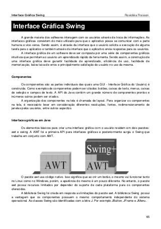 Interface Gráfica Swing Rosicléia Frasson 
65 
Interface Gráfica Swing 
A grande maioria dos softwares interagem com os usuários através da troca de informações. As interfaces gráficas consistem do meio utilizado para que o aplicativo possa se comunicar com a parte humana e vice-versa. Sendo assim, é através da interface que o usuário solicita a execução de alguma tarefa para o aplicativo e também através da interface que o aplicativo envia respostas para os usuários. 
A interface gráfica de um software deve ser composta por uma série de componentes gráficos intuitivos que permitam ao usuário um aprendizado rápido da ferramenta. Sendo assim, a construção de uma interface gráfica deve garantir facilidade de aprendizado, eficiência de uso, facilidade de memorização, baixa taixa de erros e principalmente satisfação do usuário no uso da mesma. 
Componentes 
Os componentes são as partes individuais das quais uma GUI - Interface Gráfica do Usuário) é construída. Como exemplos de componentes podem ser citados: botões, caixas de texto, menus, caixas de seleção e campos de texto. A API do Java contém um grande número de componentes prontos e inúmeros outros podem ser criados. 
A organização dos componentes na tela é chamada de layout. Para organizar os componentes na tela, é necessário levar em consideração diferentes resoluções, fontes, redimensionamento de janelas pelos usuários, entre outros aspectos. 
Interfaces gráficas em Java 
Os elementos básicos para criar uma interface gráfica com o usuário residem em dois pacotes: awt e swing. A AWT foi a primeira API para interfaces gráficas e posteriormente surgiu o Swing que trabalha em conjunto com AWT. 
O pacote awt usa código nativo. Isso significa que ao crir um botão, o mesmo vai funcionar tanto no Linux como no Windows, porém, a aparência do mesmo é um pouco diferente. No entanto, o pacote awt possui recursos limitados por depender do suporte de cada plataforma para os componentes oferecidos. 
A biblioteca Swing foi criada em resposta as limitações do pacote awt. A biblioteca Swing possui a vantagem que os componentes possuem o mesmo comportamento independente do sistema operacional. As classes Swing são identificadas com a letra J. Por exemplo JButton, JFrame e JMenu. 
 