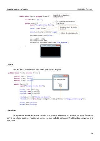 Interface Gráfica Swing Rosicléia Frasson 
68 
JLabel 
Um JLabel é um rótulo que apresenta textos e/ou imagens. 
JTextField 
Compreende a área de uma única linha que suporta a inserção ou exibição de texto. Podemos definir se o texto pode ser manipulado com o método setEditable(boolean), utilizando no argumento o valor true.  