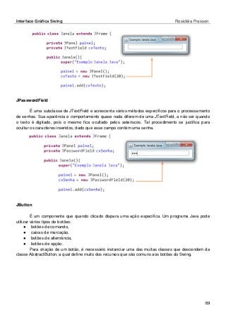 Interface Gráfica Swing Rosicléia Frasson 
69 
JPasswordField 
É uma subclasse de JTextField e acrescenta vários métodos específicos para o processamento de senhas. Sua aparência e comportamento quase nada diferem de uma JTextField, a não ser quando o texto é digitado, pois o mesmo fica ocultado pelos asteriscos. Tal procedimento se justifica para ocultar os caracteres inseridos, dado que esse campo contém uma senha. 
JButton 
É um componente que quando clicado dispara uma ação específica. Um programa Java pode utilizar vários tipos de botões: 
● botões de comando, 
● caixas de marcação, 
● botões de alternância, 
● botões de opção. 
Para criação de um botão, é necessário instanciar uma das muitas classes que descendem da classe AbstractButton, a qual define muito dos recursos que são comuns aos botões do Swing.  