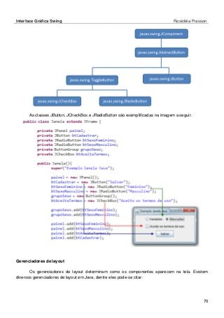 Interface Gráfica Swing Rosicléia Frasson 
70 
As classes JButton, JCheckBox e JRadioButton são exemplificadas na imagem a seguir. 
Gerenciadores de layout 
Os gerenciadores de layout determinam como os componentes aparecem na tela. Existem diversos gerenciadores de layout em Java, dentre eles pode-se citar: 
 