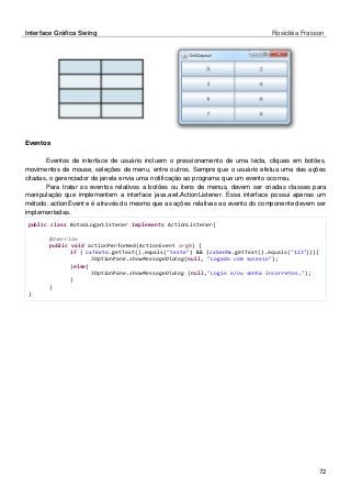 Interface Gráfica Swing Rosicléia Frasson 
72 
Eventos 
Eventos de interface de usuário incluem o pressionamento de uma tecla, cliques em botões, movimentos de mouse, seleções de menu, entre outros. Sempre que o usuário efetua uma das ações citadas, o gerenciador de janela envia uma notificação ao programa que um evento ocorreu. 
Para tratar os eventos relativos a botões ou itens de menus, devem ser criadas classes para manipulação que implementem a interface java.awt.ActionListener. Essa interface possui apenas um método: actionEvent e é através do mesmo que as ações relativas ao evento do componente devem ser implementadas. 
public class BotaoLogarListener implements ActionListener{ 
@Override 
public void actionPerformed(ActionEvent arg0) { 
if ( cxTexto.getText().equals("teste") && (cxSenha.getText().equals("123"))){ 
JOptionPane.showMessageDialog(null, "Logado com sucesso"); 
}else{ 
JOptionPane.showMessageDialog (null,"Login e/ou senha incorretos."); 
} 
} 
} 
