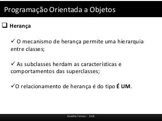 Programação Orientada a Objetos 
 Herança 
 O mecanismo de herança permite uma hierarquia 
entre classes; 
 As subclasses herdam as características e 
comportamentos das superclasses; 
O relacionamento de herança é do tipo É UM. 
Rosicléia Frasson - 2014 
 