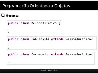 Programação Orientada a Objetos 
 Herança 
public class PessoaJuridica { 
} 
public class Fabricante extends PessoaJuridica{ 
} 
public class Fornecedor extends PessoaJuridica{ 
Rosicléia Frasson - 2014 
} 
 