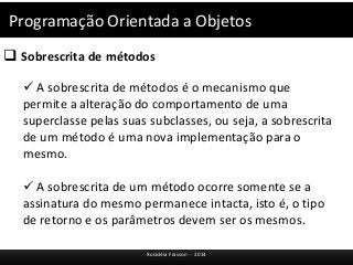 Programação Orientada a Objetos 
 Sobrescrita de métodos 
 A sobrescrita de métodos é o mecanismo que 
permite a alteração do comportamento de uma 
superclasse pelas suas subclasses, ou seja, a sobrescrita 
de um método é uma nova implementação para o 
mesmo. 
 A sobrescrita de um método ocorre somente se a 
assinatura do mesmo permanece intacta, isto é, o tipo 
de retorno e os parâmetros devem ser os mesmos. 
Rosicléia Frasson - 2014 
 