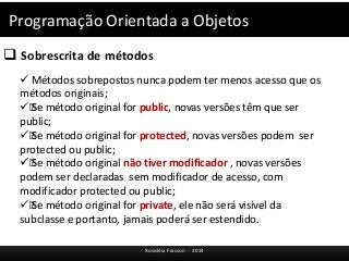 Programação Orientada a Objetos 
 Sobrescrita de métodos 
 Métodos sobrepostos nunca podem ter menos acesso que os 
métodos originais; 
ƒ Se método original for public, novas versões têm que ser 
public; 
ƒ Se método original for protected, novas versões podem ser 
protected ou public; 
ƒ Se método original não tiver modificador , novas versões 
podem ser declaradas sem modificador de acesso, com 
modificador protected ou public; 
ƒ Se método original for private, ele não será visível da 
subclasse e portanto, jamais poderá ser estendido. 
Rosicléia Frasson - 2014 
 