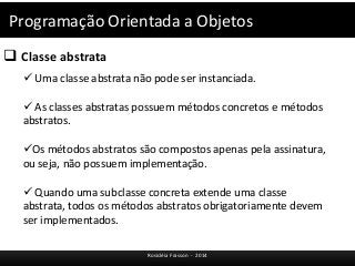 Programação Orientada a Objetos 
 Classe abstrata 
 Uma classe abstrata não pode ser instanciada. 
 As classes abstratas possuem métodos concretos e métodos 
abstratos. 
Os métodos abstratos são compostos apenas pela assinatura, 
ou seja, não possuem implementação. 
 Quando uma subclasse concreta extende uma classe 
abstrata, todos os métodos abstratos obrigatoriamente devem 
ser implementados. 
Rosicléia Frasson - 2014 
 