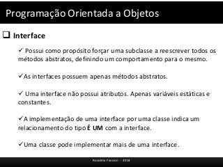 Programação Orientada a Objetos 
 Interface 
 Possui como propósito forçar uma subclasse a reescrever todos os 
métodos abstratos, definindo um comportamento para o mesmo. 
As interfaces possuem apenas métodos abstratos. 
 Uma interface não possui atributos. Apenas variáveis estáticas e 
constantes. 
A implementação de uma interface por uma classe indica um 
relacionamento do tipo É UM com a interface. 
Uma classe pode implementar mais de uma interface. 
Rosicléia Frasson - 2014 
 