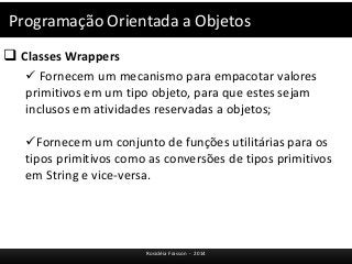 Programação Orientada a Objetos 
 Classes Wrappers 
 Fornecem um mecanismo para empacotar valores 
primitivos em um tipo objeto, para que estes sejam 
inclusos em atividades reservadas a objetos; 
Fornecem um conjunto de funções utilitárias para os 
tipos primitivos como as conversões de tipos primitivos 
em String e vice-versa. 
Rosicléia Frasson - 2014 
 