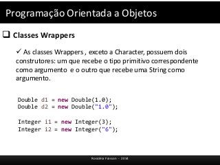 Programação Orientada a Objetos 
 Classes Wrappers 
 As classes Wrappers , exceto a Character, possuem dois 
construtores: um que recebe o tipo primitivo correspondente 
como argumento e o outro que recebe uma String como 
argumento. 
Double d1 = new Double(1.0); 
Double d2 = new Double("1.0"); 
Integer i1 = new Integer(3); 
Integer i2 = new Integer("6"); 
Rosicléia Frasson - 2014 
 