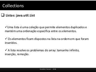 Collections 
 Listas: java.util.List 
Uma lista é uma coleção que permite elementos duplicados e 
mantém uma ordenação específica entre os elementos. 
 Os elementos ficam dispostos na lista na ordem em que foram 
inseridos. 
 A lista resolve os problemas do array: tamanho infinito, 
inserção, remoção. 
Rosicléia Frasson - 2014 
 