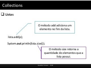 Collections 
 Listas 
O método add adiciona um 
elemento no fim da lista. 
Rosicléia Frasson - 2014 
lista.add(p); 
System.out.println(lista.size()); 
O método size retorna a 
quantidade de elementos que a 
lista possui. 
 
