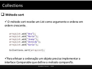 Collections 
 Método sort 
 O método sort recebe um List como argumento e ordena em 
ordem crescente. 
arrayList.add("Ana"); 
arrayList.add("Maria"); 
arrayList.add("Joana"); 
arrayList.add("Zenilda"); 
arrayList.add("Karla"); 
Collections.sort(arrayList); 
Para efetuar a ordenação um objeto precisa implementar a 
interface Comparable que define o método compareTo. 
Rosicléia Frasson - 2014 
 