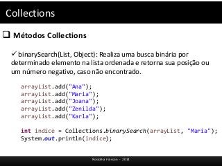 Collections 
 Métodos Collections 
 binarySearch(List, Object): Realiza uma busca binária por 
determinado elemento na lista ordenada e retorna sua posição ou 
um número negativo, caso não encontrado. 
arrayList.add("Ana"); 
arrayList.add("Maria"); 
arrayList.add("Joana"); 
arrayList.add("Zenilda"); 
arrayList.add("Karla"); 
int indice = Collections.binarySearch(arrayList, "Maria"); 
System.out.println(indice); 
Rosicléia Frasson - 2014 
 
