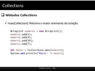 Collections 
 Métodos Collections 
 max(Collection): Retorna o maior elemento da coleção. 
ArrayList numeros = new ArrayList(); 
numeros.add(1); 
numeros.add(4); 
numeros.add(56); 
numeros.add(7); 
int maior = Collections.max(numeros); 
System.out.println("Maior: "+ maior); 
Rosicléia Frasson - 2014 
 