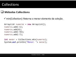 Collections 
 Métodos Collections 
 min(Collection): Retorna o menor elemento da coleção. 
ArrayList numeros = new ArrayList(); 
numeros.add(-1); 
numeros.add(4); 
numeros.add(-56); 
numeros.add(-7); 
int menor = Collections.min(numeros); 
System.out.println("Menor: "+ menor); 
Rosicléia Frasson - 2014 
 