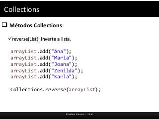Collections 
 Métodos Collections 
reverse(List): Inverte a lista. 
arrayList.add("Ana"); 
arrayList.add("Maria"); 
arrayList.add("Joana"); 
arrayList.add("Zenilda"); 
arrayList.add("Karla"); 
Collections.reverse(arrayList); 
Rosicléia Frasson - 2014 
 