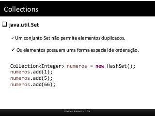 Collections 
 java.util.Set 
 Um conjunto Set não permite elementos duplicados. 
 Os elementos possuem uma forma especial de ordenação. 
Collection<Integer> numeros = new HashSet(); 
numeros.add(1); 
numeros.add(5); 
numeros.add(66); 
Rosicléia Frasson - 2014 
 