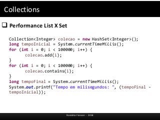 Collections 
 Performance List X Set 
Collection<Integer> colecao = new HashSet<Integer>(); 
long tempoInicial = System.currentTimeMillis(); 
for (int i = 0; i < 100000; i++) { 
Rosicléia Frasson - 2014 
colecao.add(i); 
} 
for (int i = 0; i < 100000; i++) { 
colecao.contains(i); 
} 
long tempoFinal = System.currentTimeMillis(); 
System.out.printf("Tempo em milisegundos: ", (tempoFinal - 
tempoInicial)); 
 