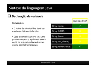 Sintaxe da linguagem Java 
 Declaração de variáveis 
Rosicléia Frasson - 2014 
Convenções 
 O nome de uma variável deve ser 
escrito em letras minúsculas. 
 Caso o nome da variável seja uma 
palavra composta, a primeira letra a 
partir da segunda palavra deve ser 
escrita com letra maiúscula; 
String nome;  
String NOME; 
String Nome; 
String nm_cliente; 
String nomeCliente; 
segue padrão? 
X 
X 
X 
 
 
