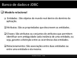 Banco de dados e JDBC 
Rosicléia Frasson - 2014 
 Modelo relacional 
 Entidades : São objetos do mundo real dentro do domínio da 
aplicação. 
 Atributos: São as propriedades que descrevem as entidades. 
 Chaves: São atributos ou conjuntos de atributos que permitem 
identificar sem ambiguidade cada instância de uma entidade, ou 
seja, garante a distinção entre as ocorrências das entidades. 
 Relacionamentos: São associações entre duas entidades ou 
entre uma entidade e ela mesma. 
 