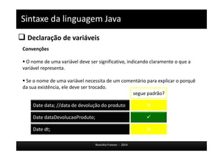 Sintaxe da linguagem Java 
 Declaração de variáveis 
Date data; //data de devolução do produto X 
Rosicléia Frasson - 2014 
Convenções 
 O nome de uma variável deve ser significativo, indicando claramente o que a 
variável representa. 
 Se o nome de uma variável necessita de um comentário para explicar o porquê 
da sua existência, ele deve ser trocado. 
segue padrão? 
Date dataDevolucaoProduto;  
Date dt; X 
 