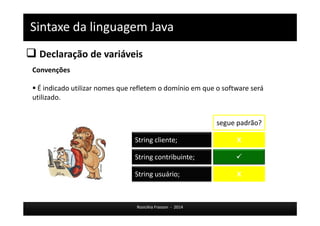 Sintaxe da linguagem Java 
 Declaração de variáveis 
String cliente; X 
Rosicléia Frasson - 2014 
Convenções 
 É indicado utilizar nomes que refletem o domínio em que o software será 
utilizado. 
segue padrão? 
String contribuinte;  
String usuário; X 
 