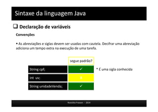 Sintaxe da linguagem Java 
 Declaração de variáveis 
 * É uma sigla conhecida 
Rosicléia Frasson - 2014 
Convenções 
 As abreviações e siglas devem ser usadas com cautela. Decifrar uma abreviação 
adiciona um tempo extra na execução de uma tarefa. 
 
int uv; 
segue padrão? 
String cpf; 
String unidadeVenda; 
X 
 