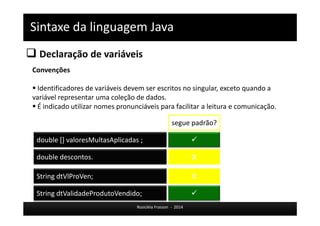 Sintaxe da linguagem Java 
 Declaração de variáveis 
Rosicléia Frasson - 2014 
Convenções 
 Identificadores de variáveis devem ser escritos no singular, exceto quando a 
variável representar uma coleção de dados. 
 É indicado utilizar nomes pronunciáveis para facilitar a leitura e comunicação. 
double descontos. 
segue padrão? 
double [] valoresMultasAplicadas ; 
String dtVlProVen; 
 
X 
X 
String dtValidadeProdutoVendido;  
 