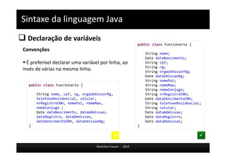 Sintaxe da linguagem Java 
 Declaração de variáveis 
Rosicléia Frasson - 2014 
Convenções 
 É preferível declarar uma variável por linha, ao 
invés de várias na mesma linha. 
public class Funcionario { 
String nome, cpf, rg, orgaoEmissorRg, 
telefoneResidencial, celular, 
nrRegistroCNH, nomePai, nomeMae, 
nomeConjuge ; 
Date dataNascimento, dataAdmissao, 
dataRegistro, dataDemissao, 
dataVencimentoCNH, dataEmissaoRg; 
} 
public class Funcionario { 
String nome; 
Date dataNascimento; 
String cpf; 
String rg; 
String orgaoEmissorRg; 
Date dataEmissaoRg; 
String nomePai; 
String nomeMae; 
String nomeConjuge; 
String nrRegistroCNH; 
Date dataVencimentoCNH; 
String telefoneResidencial; 
String celular; 
Date dataAdmissao; 
Date dataRegistro; 
Date dataDemissao; 
} 
X  
 